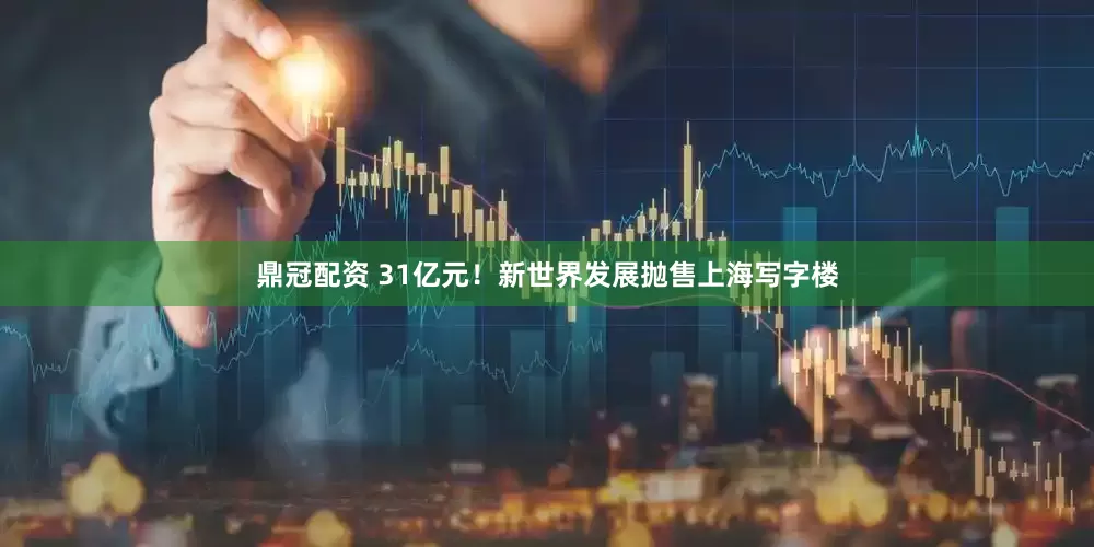鼎冠配资 31亿元！新世界发展抛售上海写字楼