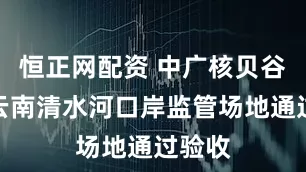 恒正网配资 中广核贝谷承建云南清水河口岸监管场地通过验收