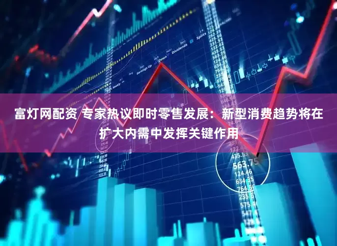 富灯网配资 专家热议即时零售发展：新型消费趋势将在扩大内需中发挥关键作用