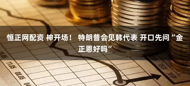 恒正网配资 神开场！ 特朗普会见韩代表 开口先问“金正恩好吗”