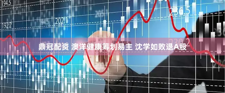 鼎冠配资 澳洋健康筹划易主 沈学如败退A股