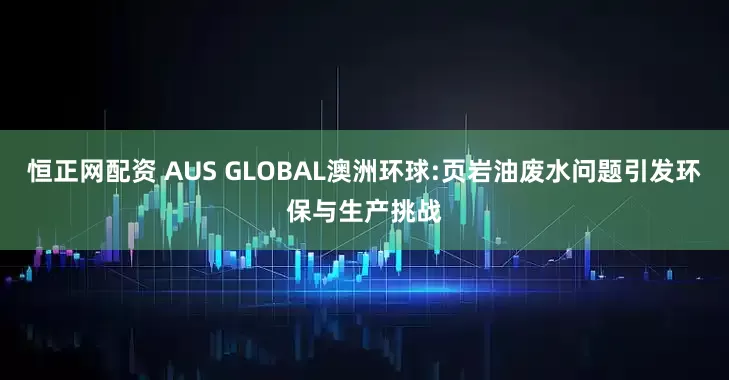 恒正网配资 AUS GLOBAL澳洲环球:页岩油废水问题引发环保与生产挑战