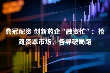 鼎冠配资 创新药企“融资忙”：抢滩资本市场，各寻破局路