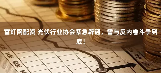 富灯网配资 光伏行业协会紧急辟谣，誓与反内卷斗争到底！