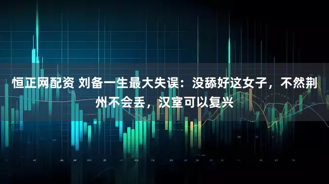 恒正网配资 刘备一生最大失误：没舔好这女子，不然荆州不会丢，汉室可以复兴