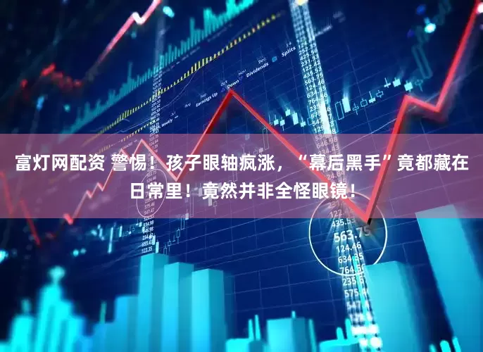 富灯网配资 警惕！孩子眼轴疯涨，“幕后黑手”竟都藏在日常里！竟然并非全怪眼镜！